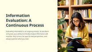 Information
Evaluation: A
Continuous Process
Evaluating information is an ongoing process. As you learn
and grow, your ability to critically analyze information will
improve. Stay curious, be open to new perspectives, and
always question what you read.
 
