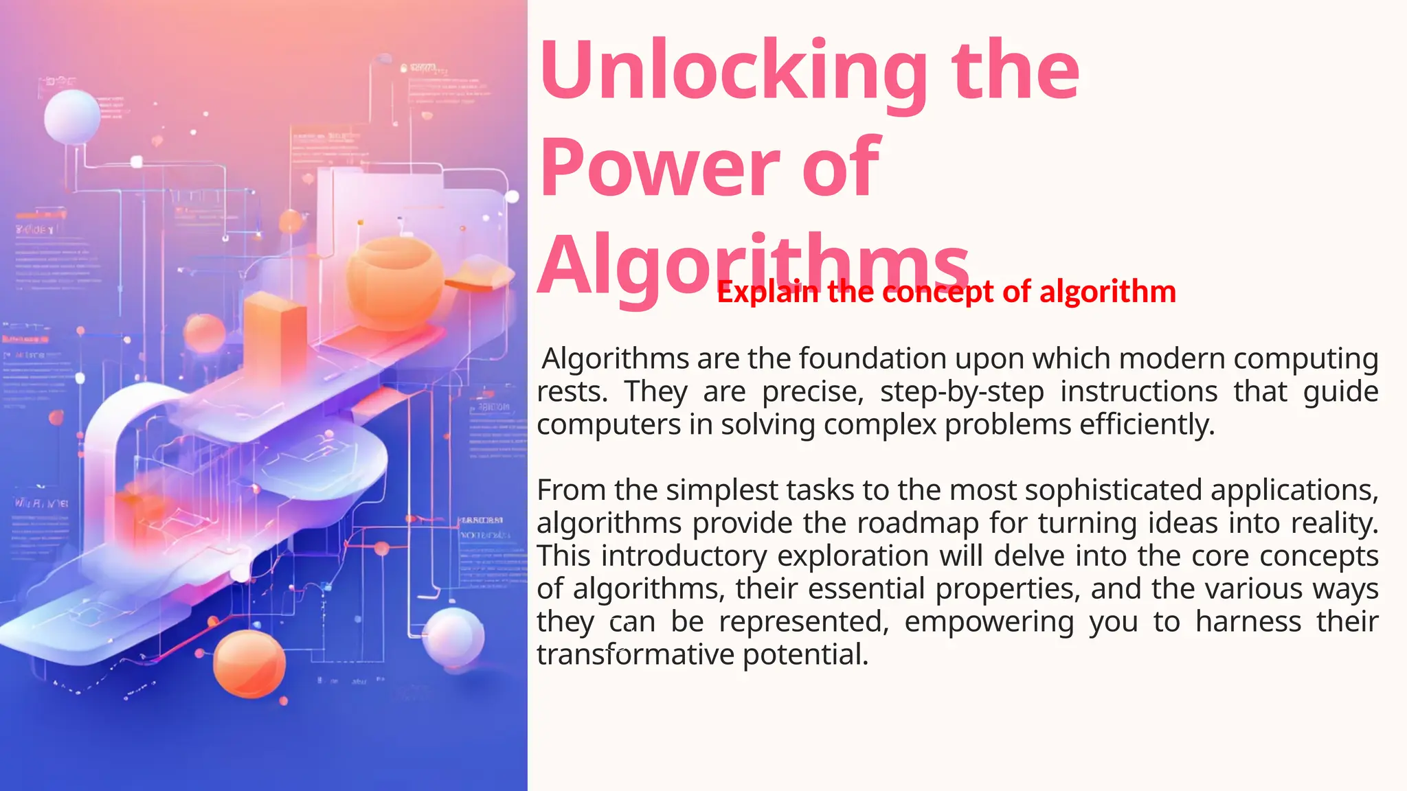 Unlocking the
Power of
Algorithms
Algorithms are the foundation upon which modern computing
rests. They are precise, step-by-step instructions that guide
computers in solving complex problems efficiently.
From the simplest tasks to the most sophisticated applications,
algorithms provide the roadmap for turning ideas into reality.
This introductory exploration will delve into the core concepts
of algorithms, their essential properties, and the various ways
they can be represented, empowering you to harness their
transformative potential.
Explain the concept of algorithm
 