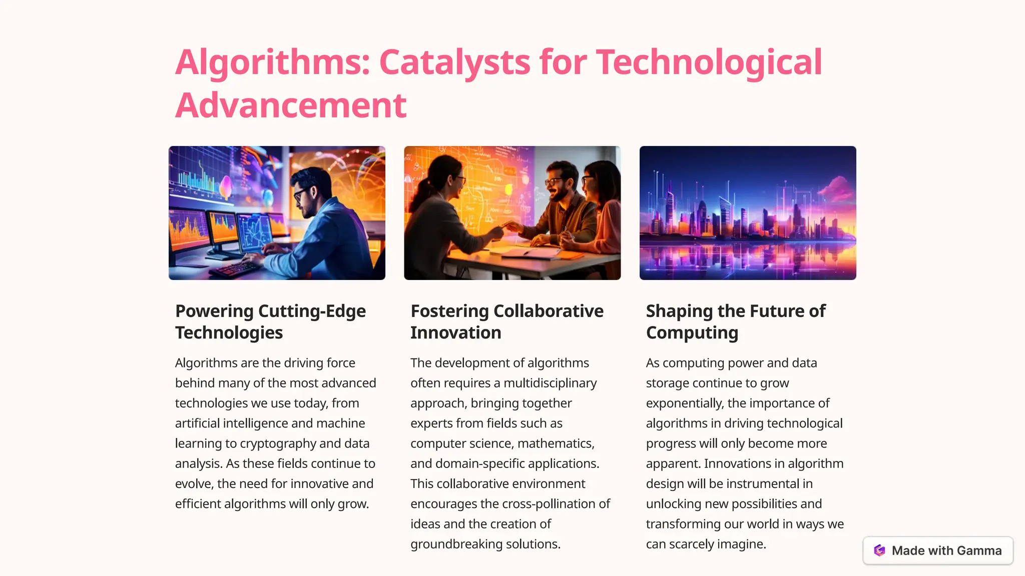 Algorithms: Catalysts for Technological
Advancement
Powering Cutting-Edge
Technologies
Algorithms are the driving force
behind many of the most advanced
technologies we use today, from
artificial intelligence and machine
learning to cryptography and data
analysis. As these fields continue to
evolve, the need for innovative and
efficient algorithms will only grow.
Fostering Collaborative
Innovation
The development of algorithms
often requires a multidisciplinary
approach, bringing together
experts from fields such as
computer science, mathematics,
and domain-specific applications.
This collaborative environment
encourages the cross-pollination of
ideas and the creation of
groundbreaking solutions.
Shaping the Future of
Computing
As computing power and data
storage continue to grow
exponentially, the importance of
algorithms in driving technological
progress will only become more
apparent. Innovations in algorithm
design will be instrumental in
unlocking new possibilities and
transforming our world in ways we
can scarcely imagine.
 