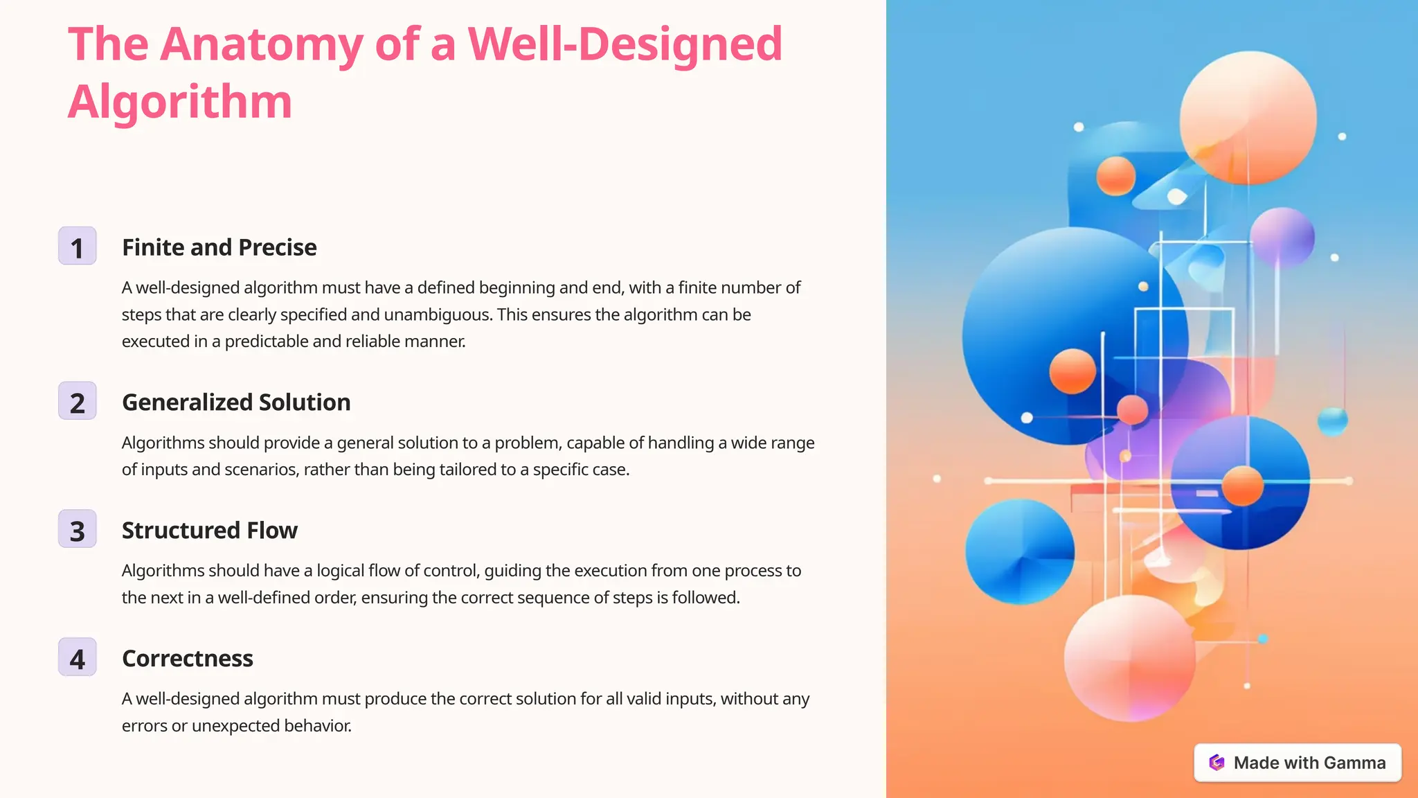 The Anatomy of a Well-Designed
Algorithm
1 Finite and Precise
A well-designed algorithm must have a defined beginning and end, with a finite number of
steps that are clearly specified and unambiguous. This ensures the algorithm can be
executed in a predictable and reliable manner.
2 Generalized Solution
Algorithms should provide a general solution to a problem, capable of handling a wide range
of inputs and scenarios, rather than being tailored to a specific case.
3 Structured Flow
Algorithms should have a logical flow of control, guiding the execution from one process to
the next in a well-defined order, ensuring the correct sequence of steps is followed.
4 Correctness
A well-designed algorithm must produce the correct solution for all valid inputs, without any
errors or unexpected behavior.
 
