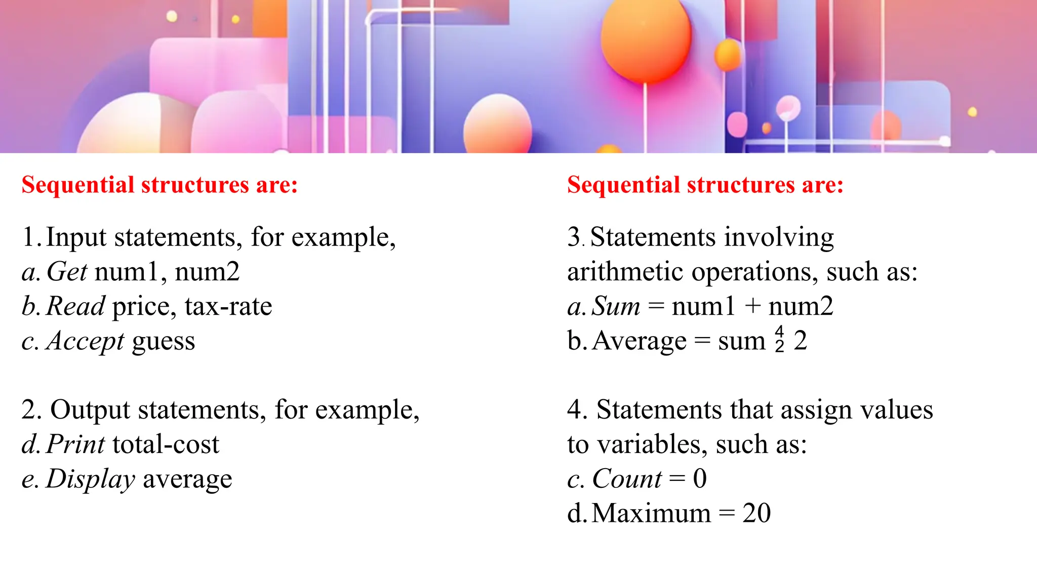 Sequential structures are:
1.Input statements, for example,
a.Get num1, num2
b.Read price, tax-rate
c. Accept guess
2. Output statements, for example,
d.Print total-cost
e. Display average
Sequential structures are:
3. Statements involving
arithmetic operations, such as:
a.Sum = num1 + num2
b.Average = sum  2
4. Statements that assign values
to variables, such as:
c. Count = 0
d.Maximum = 20
 