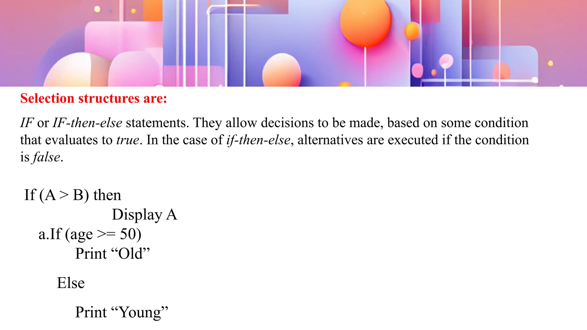 Selection structures are:
IF or IF-then-else statements. They allow decisions to be made, based on some condition
that evaluates to true. In the case of if-then-else, alternatives are executed if the condition
is false.
If (A > B) then
Display A
a.If (age >= 50)
Print “Old”
Else
Print “Young”
 