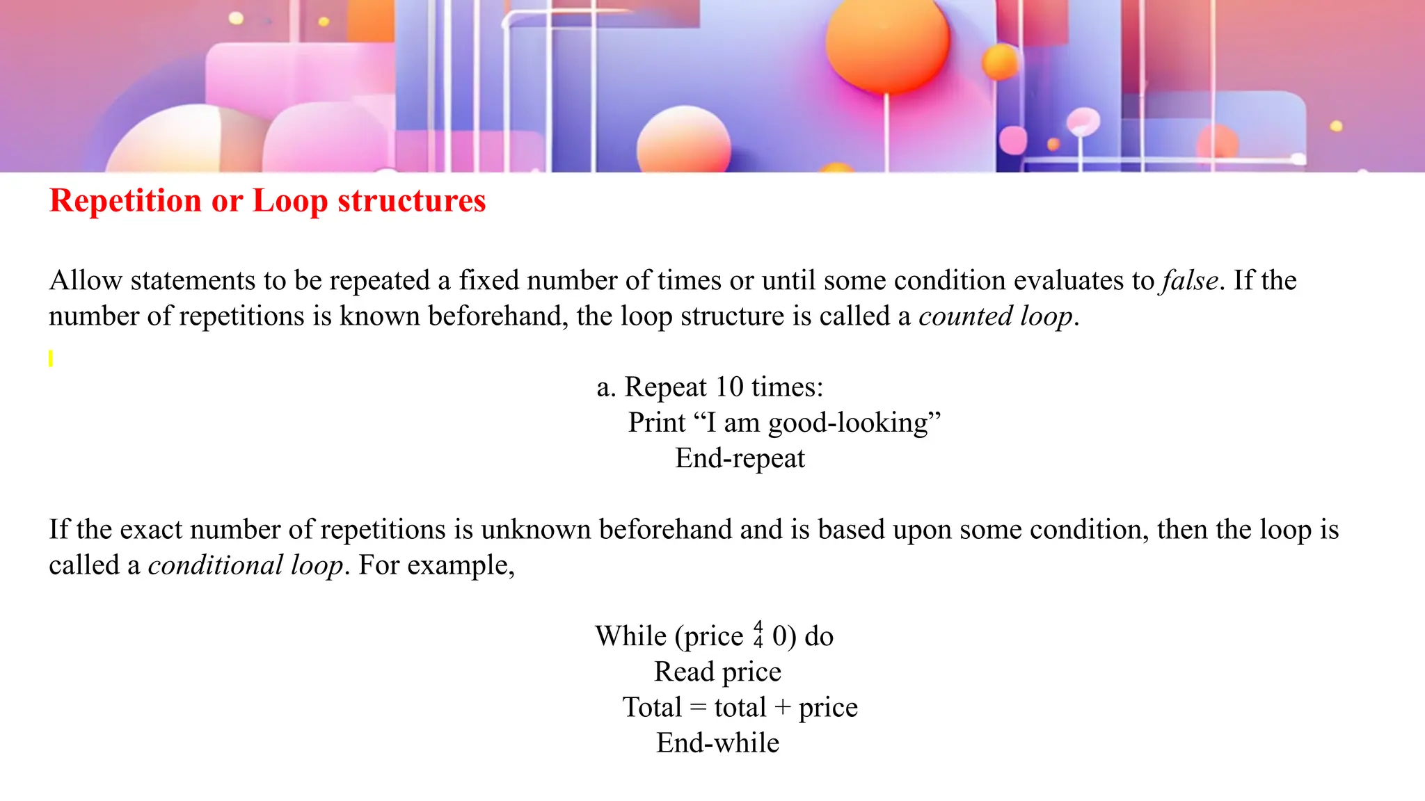 Repetition or Loop structures
Allow statements to be repeated a fixed number of times or until some condition evaluates to false. If the
number of repetitions is known beforehand, the loop structure is called a counted loop.
a. Repeat 10 times:
Print “I am good-looking”
End-repeat
If the exact number of repetitions is unknown beforehand and is based upon some condition, then the loop is
called a conditional loop. For example,
While (price  0) do
Read price
Total = total + price
End-while
 