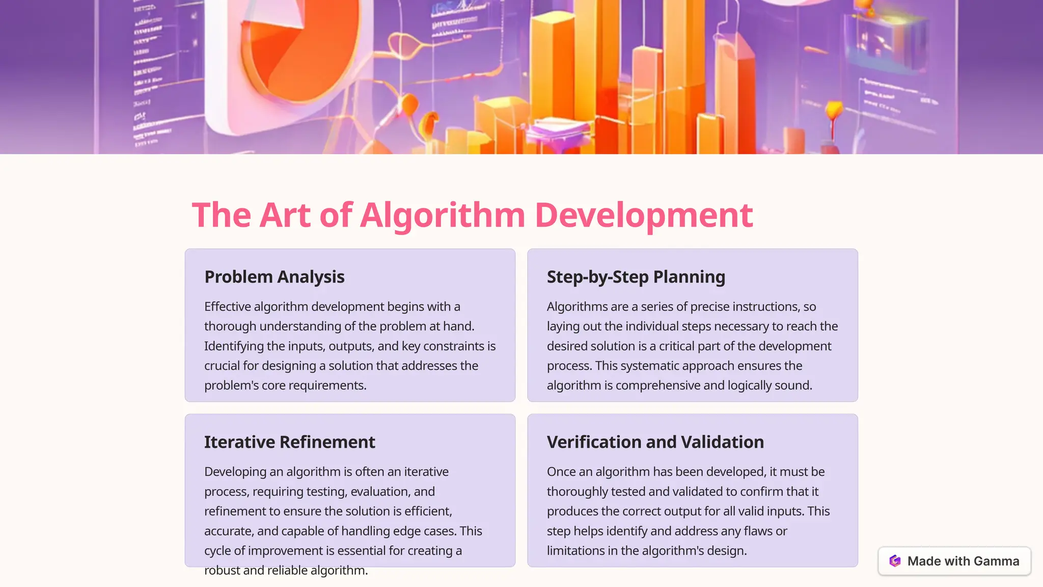 The Art of Algorithm Development
Problem Analysis
Effective algorithm development begins with a
thorough understanding of the problem at hand.
Identifying the inputs, outputs, and key constraints is
crucial for designing a solution that addresses the
problem's core requirements.
Step-by-Step Planning
Algorithms are a series of precise instructions, so
laying out the individual steps necessary to reach the
desired solution is a critical part of the development
process. This systematic approach ensures the
algorithm is comprehensive and logically sound.
Iterative Refinement
Developing an algorithm is often an iterative
process, requiring testing, evaluation, and
refinement to ensure the solution is efficient,
accurate, and capable of handling edge cases. This
cycle of improvement is essential for creating a
robust and reliable algorithm.
Verification and Validation
Once an algorithm has been developed, it must be
thoroughly tested and validated to confirm that it
produces the correct output for all valid inputs. This
step helps identify and address any flaws or
limitations in the algorithm's design.
 