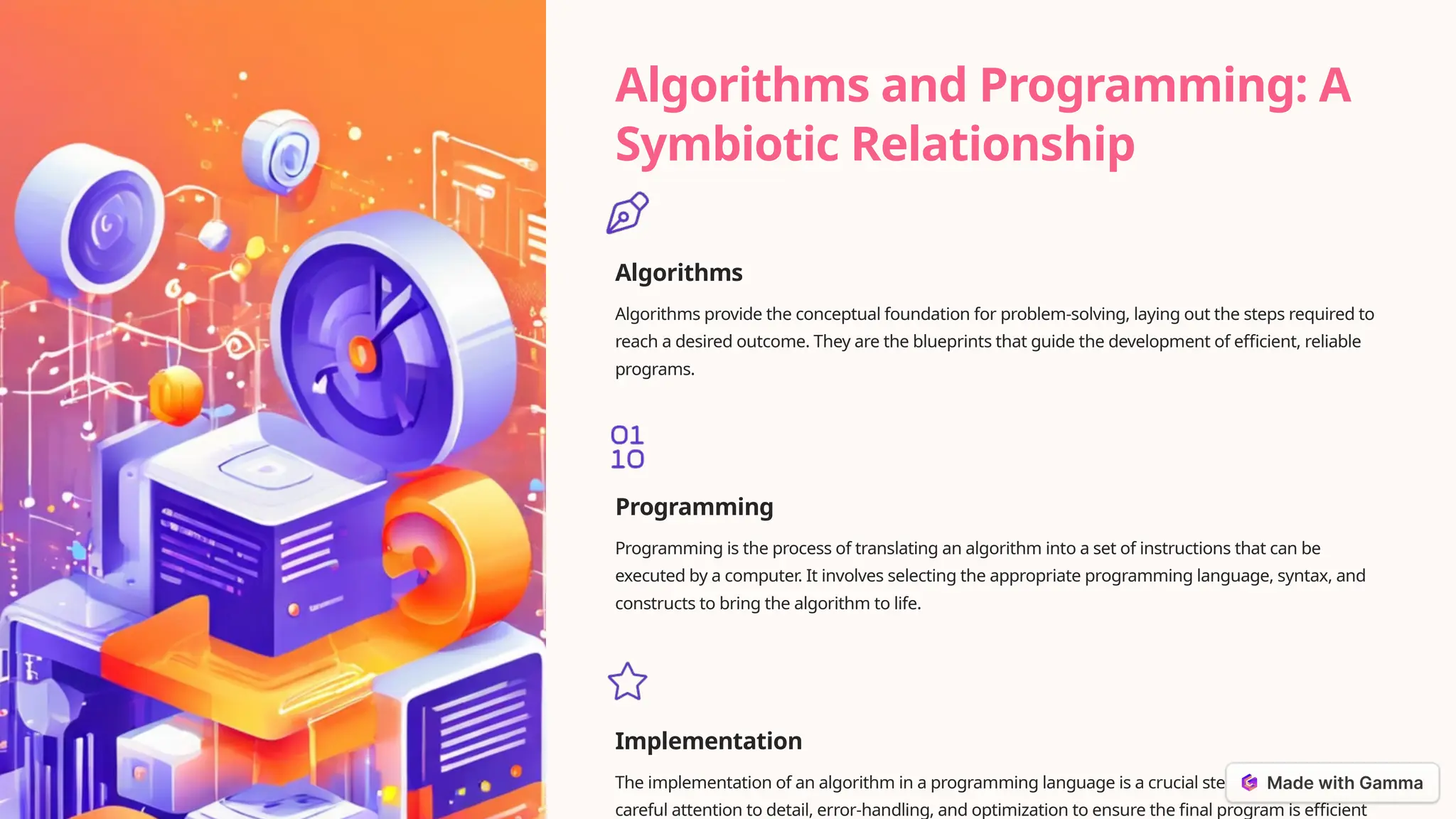 Algorithms and Programming: A
Symbiotic Relationship
Algorithms
Algorithms provide the conceptual foundation for problem-solving, laying out the steps required to
reach a desired outcome. They are the blueprints that guide the development of efficient, reliable
programs.
Programming
Programming is the process of translating an algorithm into a set of instructions that can be
executed by a computer. It involves selecting the appropriate programming language, syntax, and
constructs to bring the algorithm to life.
Implementation
The implementation of an algorithm in a programming language is a crucial step, as it requires
careful attention to detail, error-handling, and optimization to ensure the final program is efficient
 