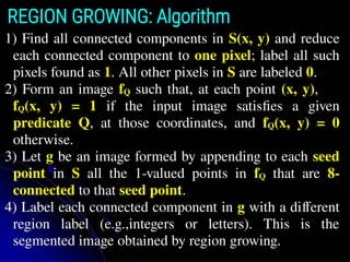 REGION GROWING: Algorithm
1) Find all connected components in S(x, y) and reduce
each connected component to one pixel; label all such
pixels found as 1. All other pixels in S are labeled 0.
2) Form an image fQ such that, at each point (x, y),
fQ(x, y) = 1 if the input image satisﬁes a given
predicate Q, at those coordinates, and fQ(x, y) = 0
otherwise.
3) Let g be an image formed by appending to each seed
point in S all the 1-valued points in fQ that are 8-
connected to that seed point.
4) Label each connected component in g with a different
region label (e.g.,integers or letters). This is the
segmented image obtained by region growing.
 
