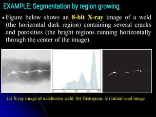 EXAMPLE: Segmentation by region growing
● Figure below shows an 8-bit X-ray image of a weld
(the horizontal dark region) containing several cracks
and porosities (the bright regions running horizontally
through the center of the image).
(a) X-ray image of a defective weld. (b) Histogram. (c) Initial seed image
 