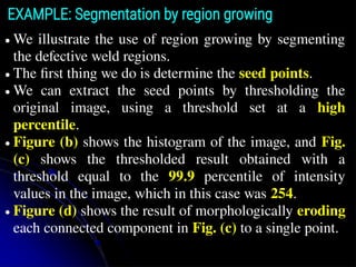● We illustrate the use of region growing by segmenting
the defective weld regions.
● The ﬁrst thing we do is determine the seed points.
● We can extract the seed points by thresholding the
original image, using a threshold set at a high
percentile.
● Figure (b) shows the histogram of the image, and Fig.
(c) shows the thresholded result obtained with a
threshold equal to the 99.9 percentile of intensity
values in the image, which in this case was 254.
● Figure (d) shows the result of morphologically eroding
each connected component in Fig. (c) to a single point.
EXAMPLE: Segmentation by region growing
 