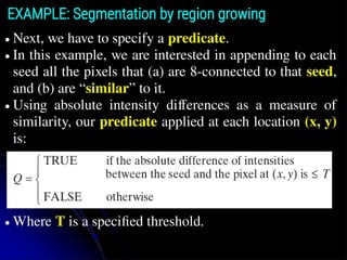 ● Next, we have to specify a predicate.
● In this example, we are interested in appending to each
seed all the pixels that (a) are 8-connected to that seed,
and (b) are “similar” to it.
● Using absolute intensity differences as a measure of
similarity, our predicate applied at each location (x, y)
is:
● Where T is a speciﬁed threshold.
EXAMPLE: Segmentation by region growing
 