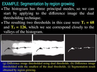 ● The histogram has three principal modes, so we can
start by applying to the difference image the dual
thresholding technique.
● The resulting two thresholds in this case were T1 = 68
and T2 = 126, which we see correspond closely to the
valleys of the histogram.
EXAMPLE: Segmentation by region growing
(g) Difference image thresholded using dual thresholds. (h) Difference image
thresholded with the smallest of the dual thresholds. (i) Segmentation result
obtained by region growing.
 