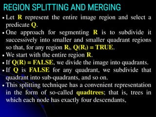 REGION SPLITTING AND MERGING
● Let R represent the entire image region and select a
predicate Q.
● One approach for segmenting R is to subdivide it
successively into smaller and smaller quadrant regions
so that, for any region Ri, Q(Ri) = TRUE.
● We start with the entire region R.
● If Q(R) = FALSE, we divide the image into quadrants.
● If Q is FALSE for any quadrant, we subdivide that
quadrant into sub-quadrants, and so on.
● This splitting technique has a convenient representation
in the form of so-called quadtrees; that is, trees in
which each node has exactly four descendants,
 