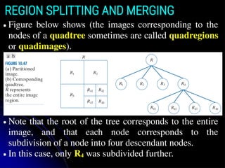 REGION SPLITTING AND MERGING
● Figure below shows (the images corresponding to the
nodes of a quadtree sometimes are called quadregions
or quadimages).
● Note that the root of the tree corresponds to the entire
image, and that each node corresponds to the
subdivision of a node into four descendant nodes.
● In this case, only R4 was subdivided further.
 