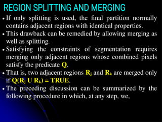 REGION SPLITTING AND MERGING
● If only splitting is used, the ﬁnal partition normally
contains adjacent regions with identical properties.
● This drawback can be remedied by allowing merging as
well as splitting.
● Satisfying the constraints of segmentation requires
merging only adjacent regions whose combined pixels
satisfy the predicate Q.
● That is, two adjacent regions Rj and Rk are merged only
if Q(Rj U Rk) = TRUE.
● The preceding discussion can be summarized by the
following procedure in which, at any step, we,
 