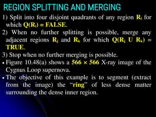 REGION SPLITTING AND MERGING
1) Split into four disjoint quadrants of any region Ri for
which Q(Ri) = FALSE.
2) When no further splitting is possible, merge any
adjacent regions Rj and Rk for which Q(Rj U Rk) =
TRUE.
3) Stop when no further merging is possible.
● Figure 10.48(a) shows a 566 × 566 X-ray image of the
Cygnus Loop supernova.
● The objective of this example is to segment (extract
from the image) the “ring” of less dense matter
surrounding the dense inner region.
 
