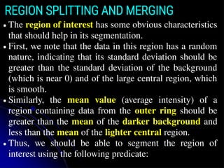 REGION SPLITTING AND MERGING
● The region of interest has some obvious characteristics
that should help in its segmentation.
● First, we note that the data in this region has a random
nature, indicating that its standard deviation should be
greater than the standard deviation of the background
(which is near 0) and of the large central region, which
is smooth.
● Similarly, the mean value (average intensity) of a
region containing data from the outer ring should be
greater than the mean of the darker background and
less than the mean of the lighter central region.
● Thus, we should be able to segment the region of
interest using the following predicate:
 