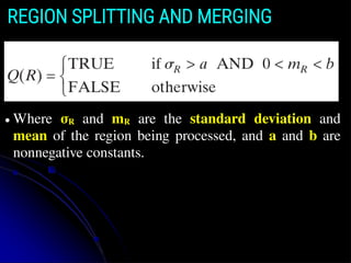 REGION SPLITTING AND MERGING
● Where σR and mR are the standard deviation and
mean of the region being processed, and a and b are
nonnegative constants.
 