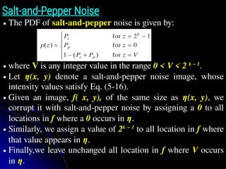 Salt-and-Pepper Noise
● The PDF of salt-and-pepper noise is given by:
● where V is any integer value in the range 0 < V < 2 k − 1
.
● Let η(x, y) denote a salt-and-pepper noise image, whose
intensity values satisfy Eq. (5-16).
● Given an image, f( x, y), of the same size as η(x, y), we
corrupt it with salt-and-pepper noise by assigning a 0 to all
locations in f where a 0 occurs in η.
● Similarly, we assign a value of 2k − 1
to all location in f where
that value appears in η.
● Finally,we leave unchanged all location in f where V occurs
in η.
z̄
 