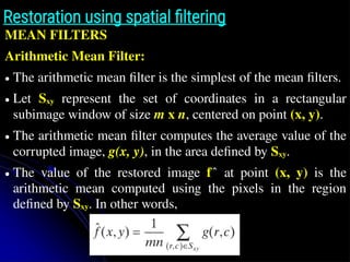 Restoration using spatial filtering
MEAN FILTERS
Arithmetic Mean Filter:
● The arithmetic mean filter is the simplest of the mean filters.
● Let Sxy represent the set of coordinates in a rectangular
subimage window of size m x n, centered on point (x, y).
● The arithmetic mean filter computes the average value of the
corrupted image, g(x, y), in the area defined by Sxy.
● The value of the restored image f at point
̂ (x, y) is the
arithmetic mean computed using the pixels in the region
defined by Sxy. In other words,
z̄
 