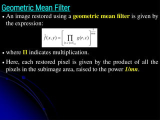 Geometric Mean Filter
● An image restored using a geometric mean filter is given by
the expression:
● where Π indicates multiplication.
● Here, each restored pixel is given by the product of all the
pixels in the subimage area, raised to the power 1/mn.
z̄
∏ g
∏ g(r ,c)
 