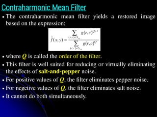 Contraharmonic Mean Filter
● The contraharmonic mean filter yields a restored image
based on the expression:
● where Q is called the order of the filter.
● This filter is well suited for reducing or virtually eliminating
the effects of salt-and-pepper noise.
● For positive values of Q, the filter eliminates pepper noise.
● For negetive values of Q, the filter eliminates salt noise.
● It cannot do both simultaneously.
 