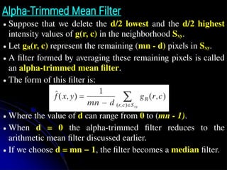 Alpha-Trimmed Mean Filter
● Suppose that we delete the d/2 lowest and the d/2 highest
intensity values of g(r, c) in the neighborhood Sxy.
● Let gR(r, c) represent the remaining (mn - d) pixels in Sxy.
● A filter formed by averaging these remaining pixels is called
an alpha-trimmed mean filter.
● The form of this filter is:
● Where the value of d can range from 0 to (mn - 1).
● When d = 0 the alpha-trimmed filter reduces to the
arithmetic mean filter discussed earlier.
● If we choose d = mn − 1, the filter becomes a median filter.
 