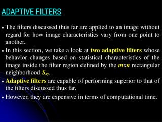 ADAPTIVE FILTERS
● The filters discussed thus far are applied to an image without
regard for how image characteristics vary from one point to
another.
● In this section, we take a look at two adaptive filters whose
behavior changes based on statistical characteristics of the
image inside the filter region defined by the mxn rectangular
neighborhood Sxy.
● Adaptive filters are capable of performing superior to that of
the filters discussed thus far.
● However, they are expensive in terms of computational time.
 