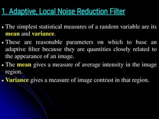 1. Adaptive, Local Noise Reduction Filter
● The simplest statistical measures of a random variable are its
mean and variance.
● These are reasonable parameters on which to base an
adaptive filter because they are quantities closely related to
the appearance of an image.
● The mean gives a measure of average intensity in the image
region.
● Variance gives a measure of image contrast in that region.
 