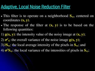 Adaptive, Local Noise Reduction Filter
● This ﬁlter is to operate on a neighborhood Sxy, centered on
coordinates (x, y).
● The response of the ﬁlter at (x, y) is to be based on the
following quantities:
1) g(x, y): the intensity value of the noisy image at (x, y);
2) σ2
η: the overall variance of the noise image g(x, y);
3) Sxy: the local average intensity of the pixels in Sxy; and
4) σ2
Sxy: the local variance of the intensities of pixels in Sxy;
z̄
 