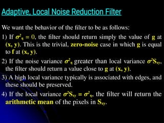 Adaptive, Local Noise Reduction Filter
We want the behavior of the ﬁlter to be as follows:
1) If σ2
η = 0, the ﬁlter should return simply the value of g at
(x, y). This is the trivial, zero-noise case in which g is equal
to f at (x, y).
2) If the noise variance σ2
η greater than local variance σ2
Sxy,
the ﬁlter should return a value close to g at (x, y).
3) A high local variance typically is associated with edges, and
these should be preserved.
4) If the local variance σ2
Sxy = σ2
η, the ﬁlter will return the
arithmetic mean of the pixels in Sxy.
 