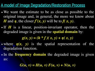 A model of Image Degradation/Restoration Process
● We want the estimate to be as close as possible to the
original image and, in general, the more we know about
H and η, the closer fˆ(x, y) will be to f( x, y).
● If H is a linear, position-invariant operator, then the
degraded image is given in the spatial domain by:
g(x, y) = (h * f )( x, y) + η( x, y)
● where η(x, y) is the spatial representation of the
degradation function.
● In the frequency domain the degraded image is given
as:
G(u, v) = H(u, v) F(u, v) + N(u, v)
 