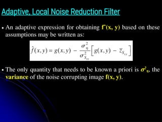 Adaptive, Local Noise Reduction Filter
● An adaptive expression for obtaining fˆ(x, y) based on these
assumptions may be written as:
● The only quantity that needs to be known a priori is σ2
η, the
variance of the noise corrupting image f(x, y).
 