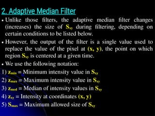 2. Adaptive Median Filter
● Unlike those filters, the adaptive median filter changes
(increases) the size of Sxy during filtering, depending on
certain conditions to be listed below.
● However, the output of the filter is a single value used to
replace the value of the pixel at (x, y), the point on which
region Sxy is centered at a given time.
● We use the following notation:
1) zmin = Minimum intensity value in Sxy
2) zmax = Maximum intensity value in Sxy
3) zmed = Median of intensity values in Sxy
4) zxy = Intensity at coordinates (x, y)
5) Smax = Maximum allowed size of Sxy
 