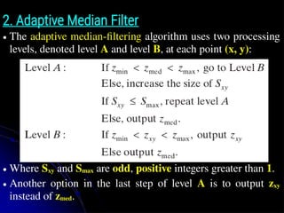 2. Adaptive Median Filter
● The adaptive median-filtering algorithm uses two processing
levels, denoted level A and level B, at each point (x, y):
● Where Sxy and Smax are odd, positive integers greater than 1.
● Another option in the last step of level A is to output zxy
instead of zmed.
 