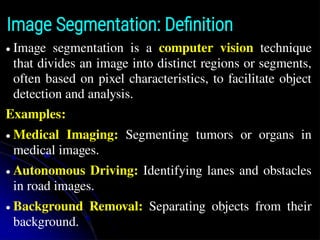 Image Segmentation: Definition
● Image segmentation is a computer vision technique
that divides an image into distinct regions or segments,
often based on pixel characteristics, to facilitate object
detection and analysis.
Examples:
● Medical Imaging: Segmenting tumors or organs in
medical images.
● Autonomous Driving: Identifying lanes and obstacles
in road images.
● Background Removal: Separating objects from their
background.
 