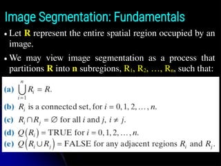 Image Segmentation: Fundamentals
● Let R represent the entire spatial region occupied by an
image.
● We may view image segmentation as a process that
partitions R into n subregions, R1, R2, …, Rn, such that:
 
