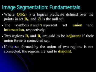 Image Segmentation: Fundamentals
● Where Q(Rk) is a logical predicate defined over the
points in set Rk, and ∅ is the null set.
● The symbols∪and∩represent set union and
intersection, respectively.
● Two regions Ri and Rj are said to be adjacent if their
union forms a connected set.
● If the set formed by the union of two regions is not
connected, the regions are said to disjoint.
 