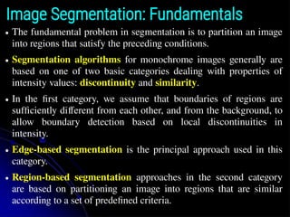 Image Segmentation: Fundamentals
● The fundamental problem in segmentation is to partition an image
into regions that satisfy the preceding conditions.
● Segmentation algorithms for monochrome images generally are
based on one of two basic categories dealing with properties of
intensity values: discontinuity and similarity.
● In the ﬁrst category, we assume that boundaries of regions are
sufﬁciently different from each other, and from the background, to
allow boundary detection based on local discontinuities in
intensity.
● Edge-based segmentation is the principal approach used in this
category.
● Region-based segmentation approaches in the second category
are based on partitioning an image into regions that are similar
according to a set of predeﬁned criteria.
 