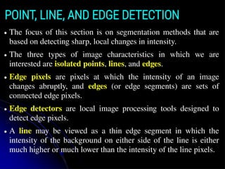 POINT, LINE, AND EDGE DETECTION
● The focus of this section is on segmentation methods that are
based on detecting sharp, local changes in intensity.
● The three types of image characteristics in which we are
interested are isolated points, lines, and edges.
● Edge pixels are pixels at which the intensity of an image
changes abruptly, and edges (or edge segments) are sets of
connected edge pixels.
● Edge detectors are local image processing tools designed to
detect edge pixels.
● A line may be viewed as a thin edge segment in which the
intensity of the background on either side of the line is either
much higher or much lower than the intensity of the line pixels.
 