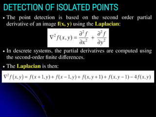 DETECTION OF ISOLATED POINTS
● The point detection is based on the second order partial
derivative of an image f(x, y) using the Laplacian:
● In descrete systems, the partial derivatives are computed using
the second-order finite differences.
● The Laplacian is then:
 