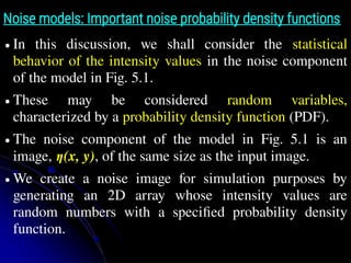 Noise models: Important noise probability density functions
● In this discussion, we shall consider the statistical
behavior of the intensity values in the noise component
of the model in Fig. 5.1.
● These may be considered random variables,
characterized by a probability density function (PDF).
● The noise component of the model in Fig. 5.1 is an
image, η(x, y), of the same size as the input image.
● We create a noise image for simulation purposes by
generating an 2D array whose intensity values are
random numbers with a specified probability density
function.
 