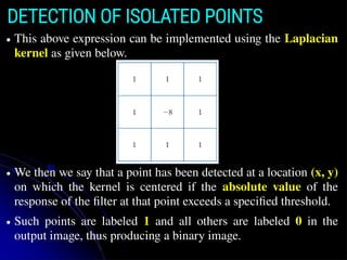 DETECTION OF ISOLATED POINTS
● This above expression can be implemented using the Laplacian
kernel as given below.
● We then we say that a point has been detected at a location (x, y)
on which the kernel is centered if the absolute value of the
response of the filter at that point exceeds a specified threshold.
● Such points are labeled 1 and all others are labeled 0 in the
output image, thus producing a binary image.
 