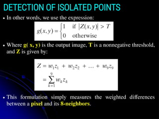 DETECTION OF ISOLATED POINTS
● In other words, we use the expression:
● Where g( x, y) is the output image, T is a nonnegative threshold,
and Z is given by:
● This formulation simply measures the weighted differences
between a pixel and its 8-neighbors.
 