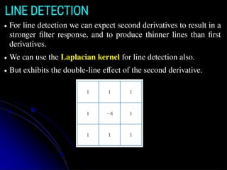 LINE DETECTION
● For line detection we can expect second derivatives to result in a
stronger filter response, and to produce thinner lines than first
derivatives.
● We can use the Laplacian kernel for line detection also.
● But exhibits the double-line effect of the second derivative.
 