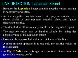 LINE DETECTION: Laplacian Kernel
● Because the Laplacian image contains negative values, scaling
is necessary for display.
● As the magniﬁed section shows, mid gray represents zero,
darker shades of gray represent negative values, and lighter
shades are positive.
● The double-line effect is clearly visible in the magniﬁed region.
● The negative values can be handled simply by taking the
absolute value of the Laplacian image.
● However, this approach doubles the thickness of the lines.
● A more suitable approach is to use only the positive values of
the Laplacian.
● As Fig. 10.5(d) shows, this approach results in thinner lines that
generally are more useful.
 