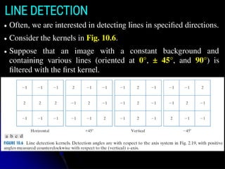 LINE DETECTION
● Often, we are interested in detecting lines in speciﬁed directions.
● Consider the kernels in Fig. 10.6.
● Suppose that an image with a constant background and
containing various lines (oriented at 0°, ± 45°, and 90°) is
ﬁltered with the ﬁrst kernel.
 