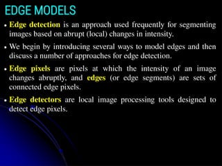 EDGE MODELS
● Edge detection is an approach used frequently for segmenting
images based on abrupt (local) changes in intensity.
● We begin by introducing several ways to model edges and then
discuss a number of approaches for edge detection.
● Edge pixels are pixels at which the intensity of an image
changes abruptly, and edges (or edge segments) are sets of
connected edge pixels.
● Edge detectors are local image processing tools designed to
detect edge pixels.
 