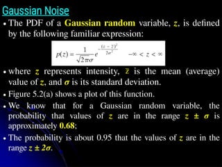 Gaussian Noise
● The PDF of a Gaussian random variable, z, is deﬁned
by the following familiar expression:
● where z represents intensity, is the mean (average)
value of z, and σ is its standard deviation.
● Figure 5.2(a) shows a plot of this function.
● We know that for a Gaussian random variable, the
probability that values of z are in the range z ± σ is
approximately 0.68;
● The probability is about 0.95 that the values of z are in the
range z ± 2σ.
z̄
z̄
 