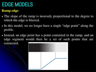 EDGE MODELS
Ramp edge:
● The slope of the ramp is inversely proportional to the degree to
which the edge is blurred.
● In this model, we no longer have a single “edge point” along the
proﬁle.
● Instead, an edge point has a point contained in the ramp, and an
edge segment would then be a set of such points that are
connected.
 