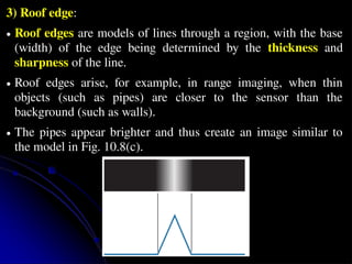 3) Roof edge:
● Roof edges are models of lines through a region, with the base
(width) of the edge being determined by the thickness and
sharpness of the line.
● Roof edges arise, for example, in range imaging, when thin
objects (such as pipes) are closer to the sensor than the
background (such as walls).
● The pipes appear brighter and thus create an image similar to
the model in Fig. 10.8(c).
 