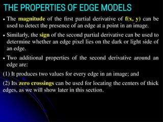 ● The magnitude of the ﬁrst partial derivative of f(x, y) can be
used to detect the presence of an edge at a point in an image.
● Similarly, the sign of the second partial derivative can be used to
determine whether an edge pixel lies on the dark or light side of
an edge.
● Two additional properties of the second derivative around an
edge are:
(1) It produces two values for every edge in an image; and
(2) Its zero crossings can be used for locating the centers of thick
edges, as we will show later in this section.
THE PROPERTIES OF EDGE MODELS
 